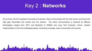 Key 2 : Networks
As we know, the IoT ecosystem has dozens of sensors, these communicate with the main server, and hence this
data gets transmitted and carried over the network. The entire communication is powered by different
technologies ranging from Wi-Fi and Bluetooth to WiMAX and Long Term Evolution. Hence, network
implementation is the most challenging aspect, comprising coverage, power consumption and security.
 