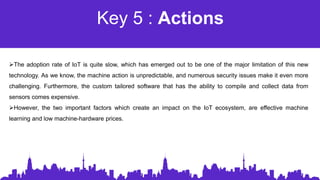 Key 5 : Actions
The adoption rate of IoT is quite slow, which has emerged out to be one of the major limitation of this new
technology. As we know, the machine action is unpredictable, and numerous security issues make it even more
challenging. Furthermore, the custom tailored software that has the ability to compile and collect data from
sensors comes expensive.
However, the two important factors which create an impact on the IoT ecosystem, are effective machine
learning and low machine-hardware prices.
 