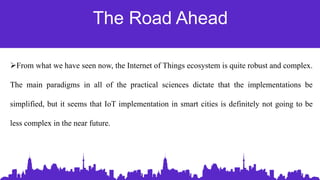 The Road Ahead
From what we have seen now, the Internet of Things ecosystem is quite robust and complex.
The main paradigms in all of the practical sciences dictate that the implementations be
simplified, but it seems that IoT implementation in smart cities is definitely not going to be
less complex in the near future.
 