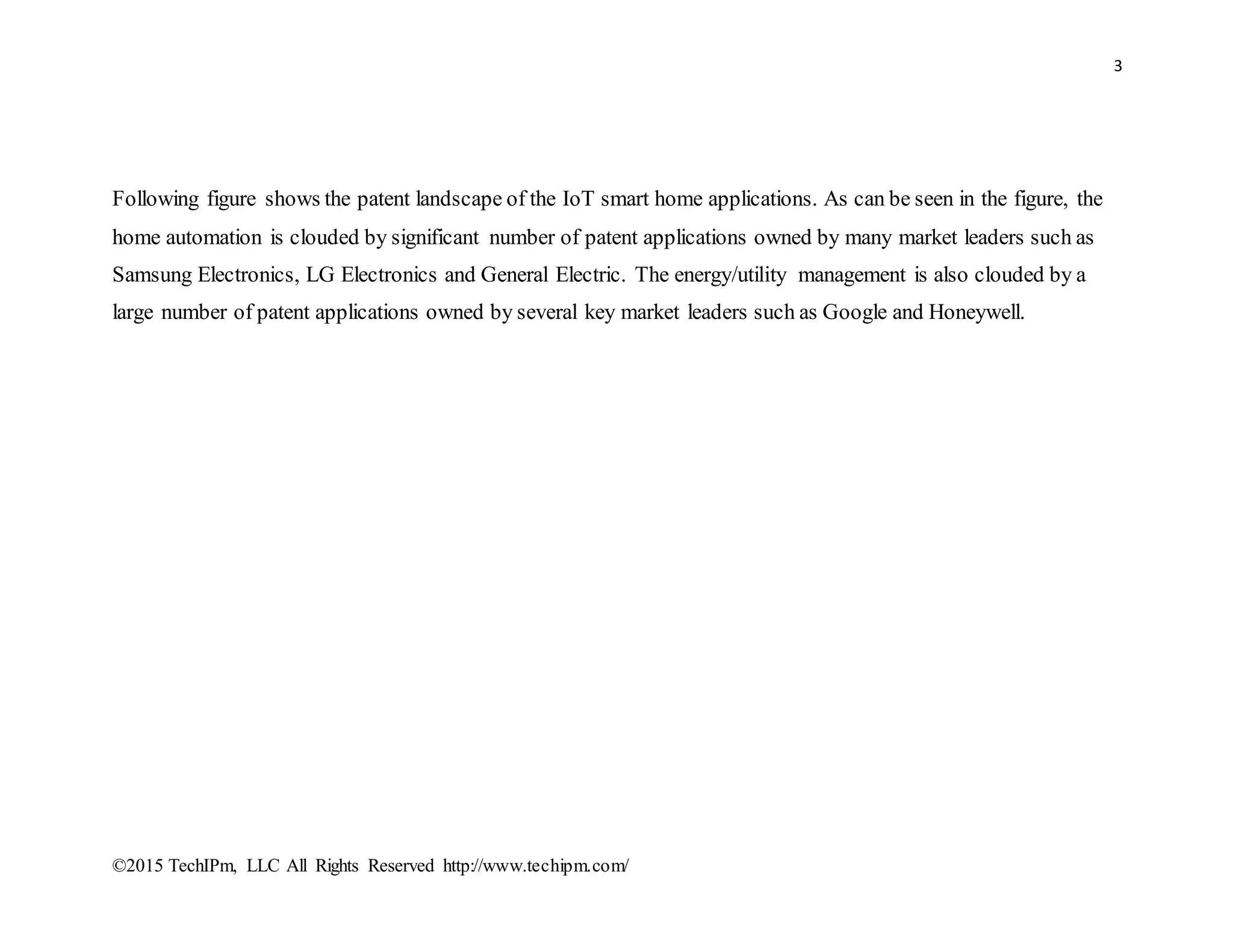 3
©2015 TechIPm, LLC All Rights Reserved http://www.techipm.com/
Following figure shows the patent landscape of the IoT smart home applications. As can be seen in the figure, the
home automation is clouded by significant number of patent applications owned by many market leaders such as
Samsung Electronics, LG Electronics and General Electric. The energy/utility management is also clouded by a
large number of patent applications owned by several key market leaders such as Google and Honeywell.
 