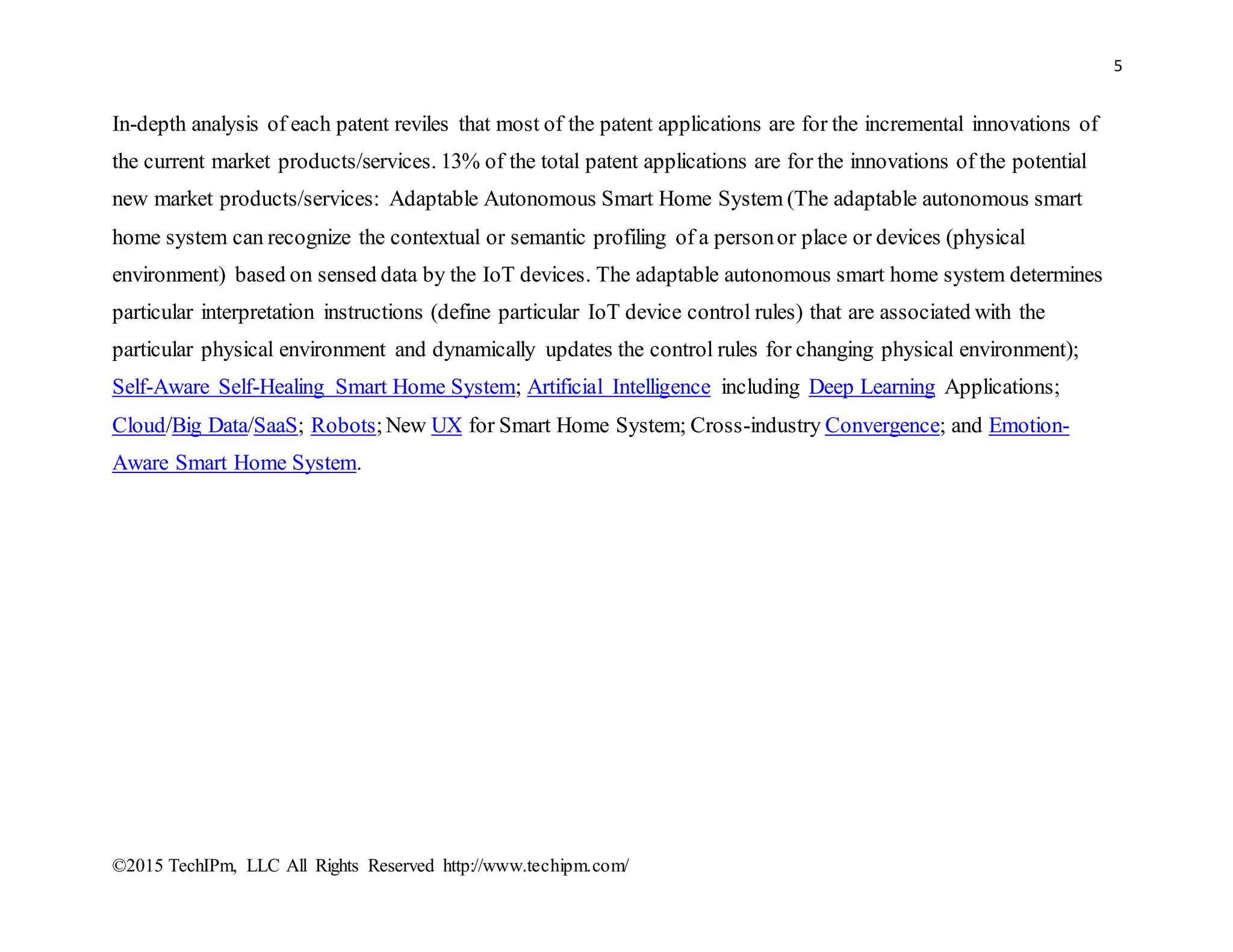 5
©2015 TechIPm, LLC All Rights Reserved http://www.techipm.com/
In-depth analysis of each patent reviles that most of the patent applications are for the incremental innovations of
the current market products/services. 13% of the total patent applications are for the innovations of the potential
new market products/services: Adaptable Autonomous Smart Home System (The adaptable autonomous smart
home system can recognize the contextual or semantic profiling of a personor place or devices (physical
environment) based on sensed data by the IoT devices. The adaptable autonomous smart home system determines
particular interpretation instructions (define particular IoT device control rules) that are associated with the
particular physical environment and dynamically updates the control rules for changing physical environment);
Self-Aware Self-Healing Smart Home System; Artificial Intelligence including Deep Learning Applications;
Cloud/Big Data/SaaS; Robots;New UX for Smart Home System; Cross-industry Convergence; and Emotion-
Aware Smart Home System.
 