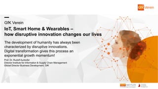 GfK Verein
IoT, Smart Home & Wearables –
how disruptive innovation changes our lives
The development of humanity has always been
characterized by disruptive innovations.
Digital transformation gives this process an
exponential growth momentum!
Prof. Dr. Rudolf Aunkofer
Director Institute for Information & Supply Chain Management
Global Director Business Development, GfK
 