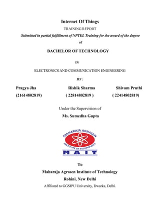 Internet Of Things
TRAINING REPORT
Submitted in partial fulfillment of NPTEL Training for the award of the degree
of
BACHELOR OF TECHNOLOGY
IN
ELECTRONICS AND COMMUNICATION ENGINEERING
BY :
Pragya Jha Rishik Sharma Shivam Pruthi
(21614802819) ( 22814802819 ) ( 22414802819)
Under the Supervision of
Ms. Sumedha Gupta
To
Maharaja Agrasen Institute of Technology
Rohini, New Delhi
Affiliated to GGSIPU University, Dwarka, Delhi.
 