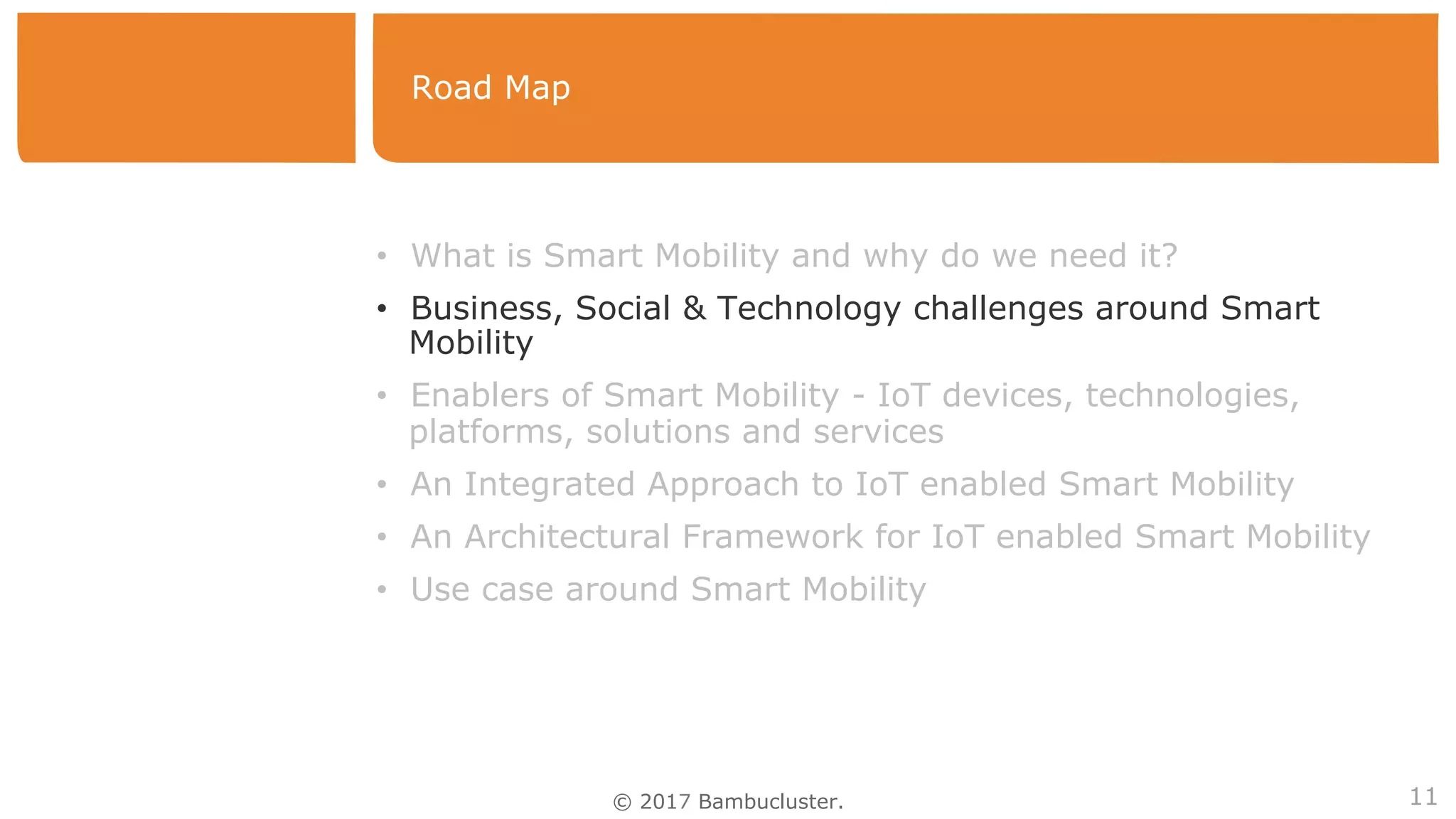 © 2017 Bambucluster.
Road Map
11
•  What is Smart Mobility and why do we need it?
•  Business, Social & Technology challenges around Smart
Mobility
•  Enablers of Smart Mobility - IoT devices, technologies,
platforms, solutions and services
•  An Integrated Approach to IoT enabled Smart Mobility
•  An Architectural Framework for IoT enabled Smart Mobility
•  Use case around Smart Mobility
 