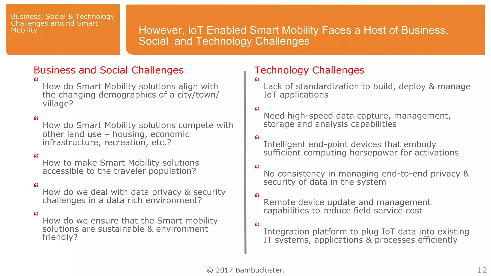 © 2017 Bambucluster. 12
However, IoT Enabled Smart Mobility Faces a Host of Business,
Social and Technology Challenges
Business and Social Challenges
“ How do Smart Mobility solutions align with
the changing demographics of a city/town/
village?
“ How do Smart Mobility solutions compete with
other land use – housing, economic
infrastructure, recreation, etc.?
“ How to make Smart Mobility solutions
accessible to the traveler population?
“ How do we deal with data privacy & security
challenges in a data rich environment?
“ How do we ensure that the Smart mobility
solutions are sustainable & environment
friendly?
Technology Challenges
“ Lack of standardization to build, deploy & manage
IoT applications
“ Need high-speed data capture, management,
storage and analysis capabilities
“ Intelligent end-point devices that embody
sufficient computing horsepower for activations
“ No consistency in managing end-to-end privacy &
security of data in the system
“ Remote device update and management
capabilities to reduce field service cost
“ Integration platform to plug IoT data into existing
IT systems, applications & processes efficiently
Business, Social & Technology
Challenges around Smart
Mobility
 
