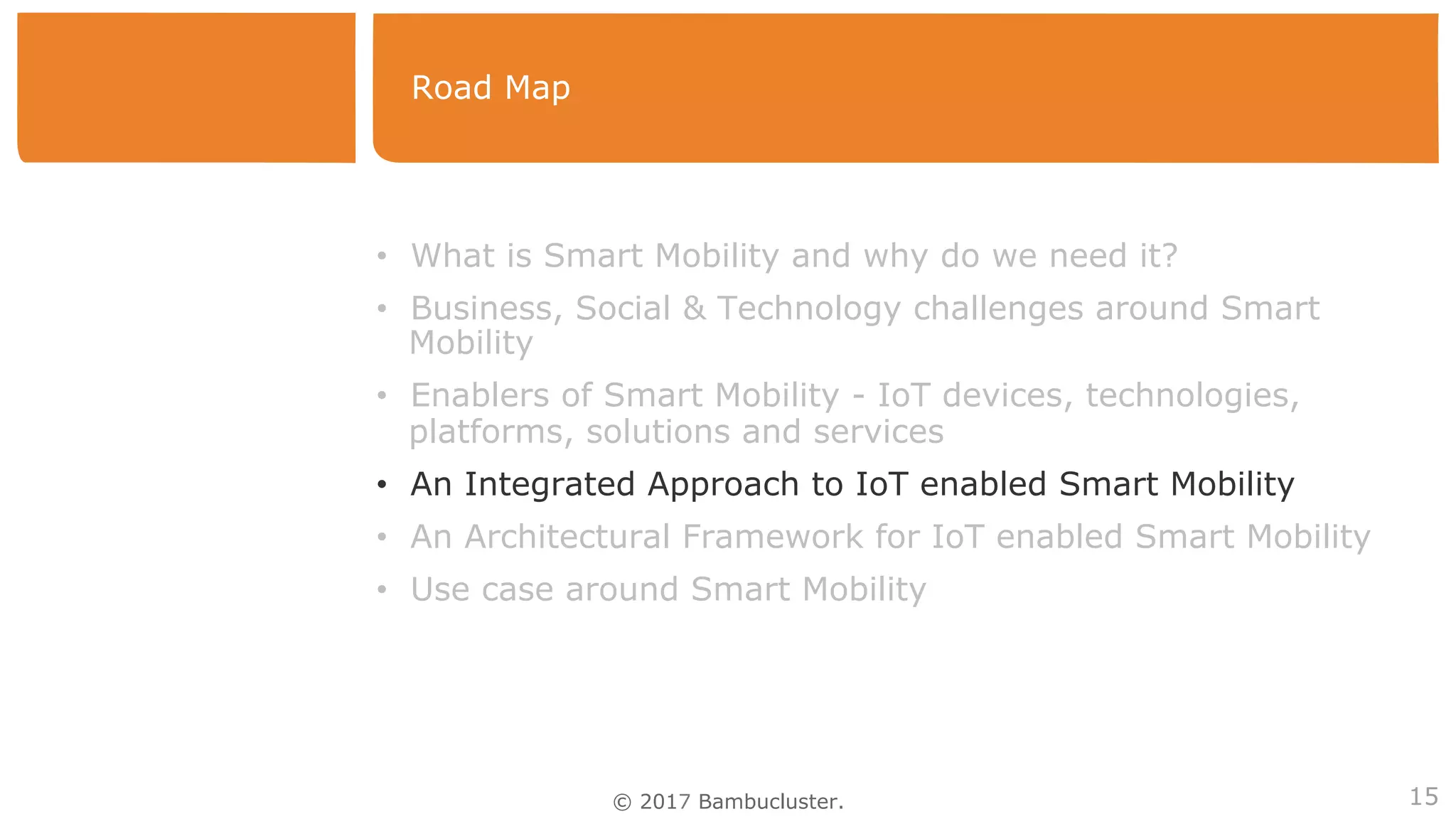 © 2017 Bambucluster.
Road Map
15
• What is Smart Mobility and why do we need it?
• Business, Social & Technology challenges around Smart
Mobility
• Enablers of Smart Mobility - IoT devices, technologies,
platforms, solutions and services
• An Integrated Approach to IoT enabled Smart Mobility
• An Architectural Framework for IoT enabled Smart Mobility
• Use case around Smart Mobility
 