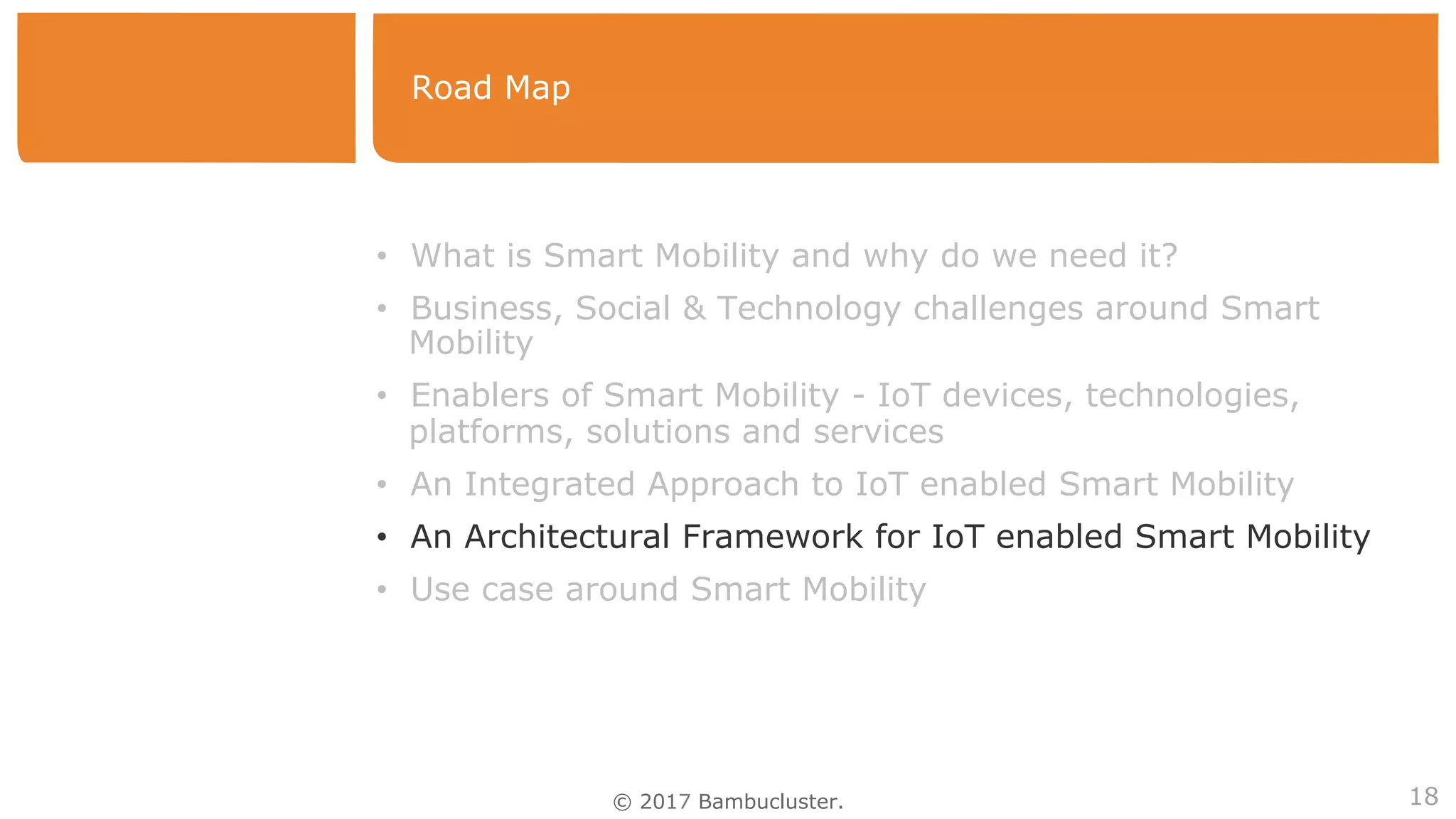 © 2017 Bambucluster.
Road Map
18
•  What is Smart Mobility and why do we need it?
•  Business, Social & Technology challenges around Smart
Mobility
•  Enablers of Smart Mobility - IoT devices, technologies,
platforms, solutions and services
•  An Integrated Approach to IoT enabled Smart Mobility
•  An Architectural Framework for IoT enabled Smart Mobility
•  Use case around Smart Mobility
 