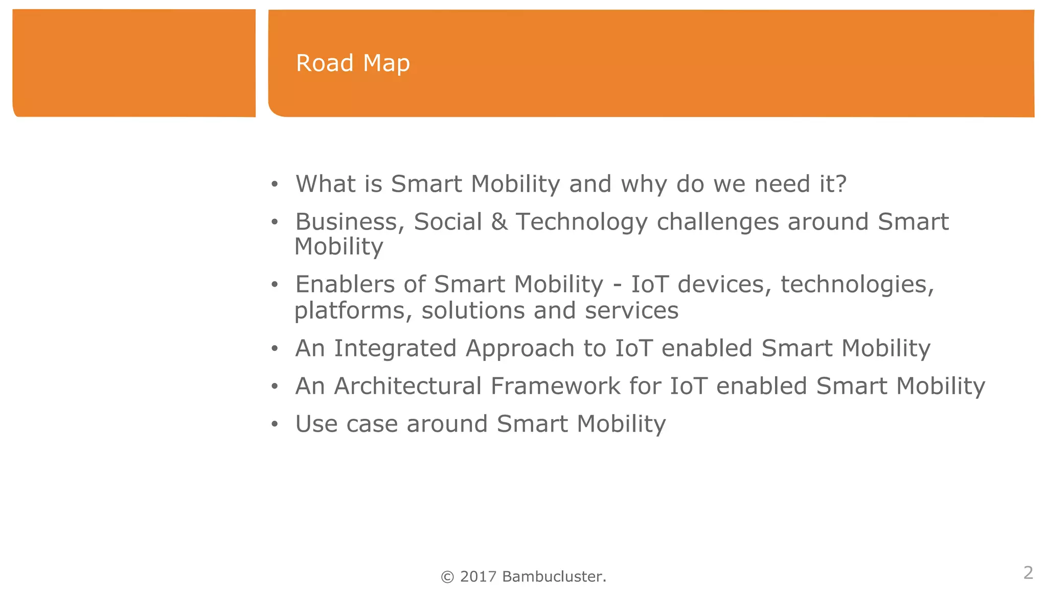 © 2017 Bambucluster.
Road Map
2
•  What is Smart Mobility and why do we need it?
•  Business, Social & Technology challenges around Smart
Mobility
•  Enablers of Smart Mobility - IoT devices, technologies,
platforms, solutions and services
•  An Integrated Approach to IoT enabled Smart Mobility
•  An Architectural Framework for IoT enabled Smart Mobility
•  Use case around Smart Mobility
 
