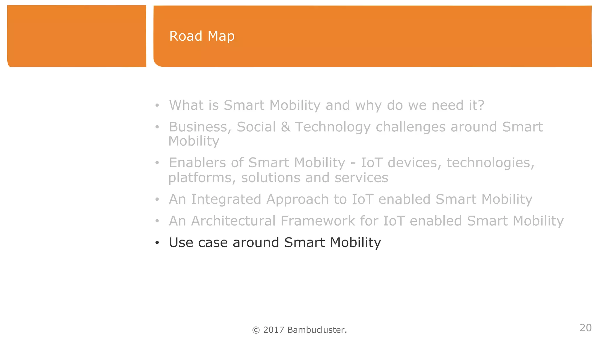 © 2017 Bambucluster.
Road Map
20
•  What is Smart Mobility and why do we need it?
•  Business, Social & Technology challenges around Smart
Mobility
•  Enablers of Smart Mobility - IoT devices, technologies,
platforms, solutions and services
•  An Integrated Approach to IoT enabled Smart Mobility
•  An Architectural Framework for IoT enabled Smart Mobility
•  Use case around Smart Mobility
 