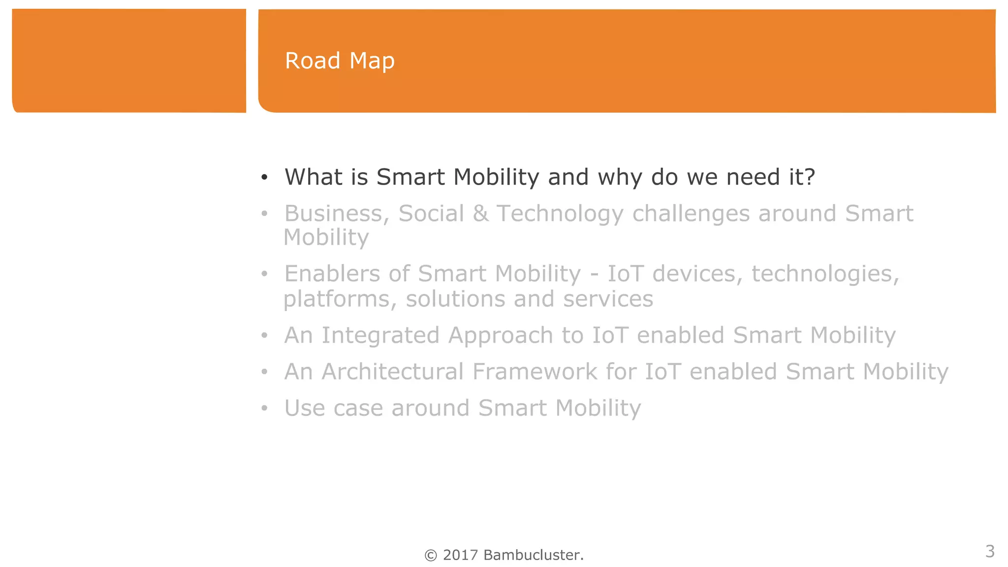 © 2017 Bambucluster.
Road Map
3
•  What is Smart Mobility and why do we need it?
•  Business, Social & Technology challenges around Smart
Mobility
•  Enablers of Smart Mobility - IoT devices, technologies,
platforms, solutions and services
•  An Integrated Approach to IoT enabled Smart Mobility
•  An Architectural Framework for IoT enabled Smart Mobility
•  Use case around Smart Mobility
 