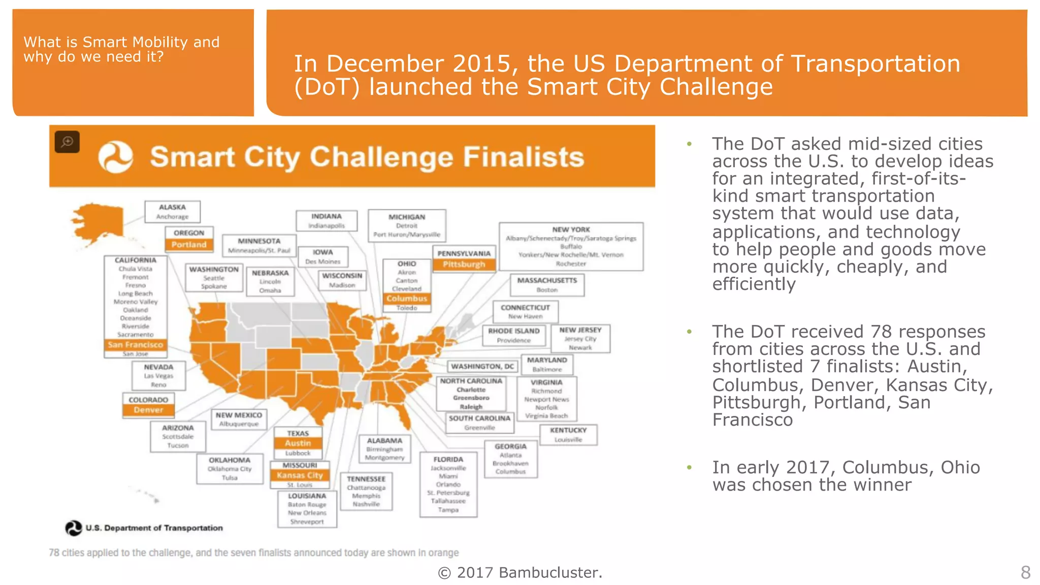© 2017 Bambucluster.
In December 2015, the US Department of Transportation
(DoT) launched the Smart City Challenge
8
•  The DoT asked mid-sized cities
across the U.S. to develop ideas
for an integrated, first-of-its-
kind smart transportation
system that would use data,
applications, and technology
to help people and goods move
more quickly, cheaply, and
efficiently
•  The DoT received 78 responses
from cities across the U.S. and
shortlisted 7 finalists: Austin,
Columbus, Denver, Kansas City,
Pittsburgh, Portland, San
Francisco
•  In early 2017, Columbus, Ohio
was chosen the winner
What is Smart Mobility and
why do we need it?
 