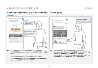 화면 설계서IoT 플랫폼 연동 기반 스마트 사이니지 플랫폼 기술 개발
22
3. 외국 여행객들을 위한 IoT 기반 가이드 스마트 사이니지 이정표 (관광)
프랑스 여행객 한나가 공항에서 평창 프리 올림픽 경기를 위해 방문헸다.
인천 공항의 외국인용 Help Desk에서 Digital Milestone을 이용하여 평창 가는 방법 탐
색했다.
사이니지 앞에 다가가자 영어 안내가 나온다. 목적지로 평창을 선택했고
공항 버스 정류장에서 평창까지의 경로와 교통 정보와 함께 외국 여행객을 위한 IoT
Signage Tour App설치 안내가 사이니지에서 안내된다.
#1 한나는 스마트 워치용 앱을 설치하여 한국 여행에서 활용하기로 했다.
IoT Signage Tour App은 국가, 성별, GPS동의, 긴급 도움 지원 서비스 여부 (경찰서, 병
원, 대사관 등등)등을 체크할 수 있으며, 통화 연결 기능 부여되어 있다.
한나는 스마트 폰을 사이니지에 나타난 IoT Signage Tour App 화면에 터치를 하자, 스
마트 워치에 앱이 전송되고, 확인을 누르자 스마트 워치에 설치되었다.
#2
Scenario. 3
 