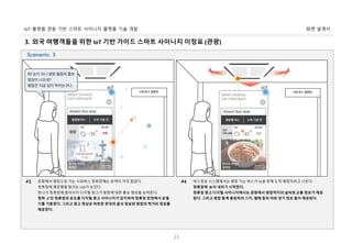 화면 설계서IoT 플랫폼 연동 기반 스마트 사이니지 플랫폼 기술 개발
23
3. 외국 여행객들을 위한 IoT 기반 가이드 스마트 사이니지 이정표 (관광)
공항에서 평창으로 가는 시외버스 정류장에는 승객이 거의 없었다.
정류장에 평창행을 알리는 LED가 보인다.
한나가 정류장에 들어서자 디지털 광고가 평창에 대한 홍보 영상을 보여준다.
영하 -3°인 정류장의 온도를 디지털 광고 사이니지가 감지하여 정류장 천정에서 온열
기를 가동한다. 그리고 광고 영상은 따뜻한 한국의 음식 정보와 평창의 먹거리 정보를
제공한다.
#3 버스정보 시스템에서는 평창 가는 버스가 15분 후에 도착 예정이라고 나온다.
정류장에 눈이 내리기 시작한다.
정류장 광고 디지털 사이니지에서는 공항에서 평창까지의 날씨와 교통 정보가 제공
된다. 그리고 평창 동계 올림픽의 스키, 썰매 등의 야외 경기 정보 들이 제공된다.
#4
Scenario. 3
 
