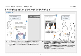 화면 설계서IoT 플랫폼 연동 기반 스마트 사이니지 플랫폼 기술 개발
26
3. 외국 여행객들을 위한 IoT 기반 가이드 스마트 사이니지 이정표 (관광)
피겨 스케이트 경기장 입구의 Digital Milestone에서 관중 인원이 실시간으로 체크되고
있었다. 관중 인원은 판매된 표와 현재 경기장 입구를 통과한 사람 수가 표시되었다.
그리고 경기장 내부에 어디에 사람이 많이 분포되어 있는 지를 사이니지는 표시해주
고 있다.
#9 경기 관람 후 숙소로 귀가를 위해 경기장에서 나왔다. 일본인 노부부가 한나에게 도움
을 청하였다. 한나는 일본어를 할 수 없어 경기장 내 Digital Help로 일본인 노 부부와
함께 이동하여 화상 안내 서비스를 요청하였다.
한국 안내원이 일본인 노 부부를 위해 택시를 호출하였고, 숙소도 파악이 되었다고 한
다. 그리고 밴드를 통해 일본인 노 부부에게 특이 질병은 없고, 단지 피곤한 상태인 것
을 확인해 주었다.
일본인 노 부분의 손목에는 평창올림픽 밴드가 있었다.
#10
Scenario. 3
 
