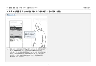 화면 설계서IoT 플랫폼 연동 기반 스마트 사이니지 플랫폼 기술 개발
27
3. 외국 여행객들을 위한 IoT 기반 가이드 스마트 사이니지 이정표 (관광)
평창 관광을 마치고 공항으로 가기 전날 호텔에서 공항으로 가는 리무진을 이용하기
로 했다. 호텔 로비에 공항 리무진 예약이 가능한 디지털 사이니지가 있었다.
비행기 탑승 시간을 선택하였다. 리무진은 11시 30분에 출발하는 버스 리스트가 표시
되었다. 소요 시간 인천 공항 날씨, 파라의 도착 시간과 날씨 정보가 표시되었다.
한나는 리무진 예약을 하고 스마트 페이로 바로 결제를 한 후 숙소로 올라갔다.
한국에서의 관광을 정리하였다.
#11
Scenario. 3
 