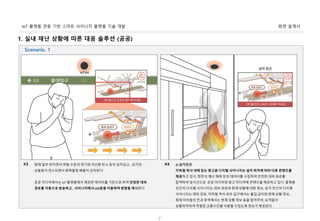 화면 설계서IoT 플랫폼 연동 기반 스마트 사이니지 플랫폼 기술 개발
7
1. 실내 재난 상황에 따른 대응 솔루션 (공공)
화재 일부 번지면서 위험 수준의 연기와 이산화 탄소 등이 감지되고, 상가의
상품들이 연소되면서 화학물질 배출이 감지된다.
공공 미디어에서는 IoT 플랫폼에서 제공한 데이터를 기준으로 하여 안정한 대피
경로를 자동으로 방송하고, 사이니지에서 LED등을 이용하여 방향을 제시한다.
#3 1) 상가인근
지하철 역사 내에 있는 광고용 디지털 사이니지는 설치 위치에 따라 다른 콘텐츠를
제공하고 있다. 현장의 재난 재해 킷의 데이터를 수집하여 안전한 대피 경로를
탐색하여 실시간으로 공공 미디어와 광고 미디어에 콘텐츠를 제공하고 있다. 플랫폼
인근의 디지털 사이니지는 대피 경로와 현재 상황에 대한 정보, 상가 인근의 디지털
사이니지는 대피 경로, 지하철 역사 외부 입구에서는 출입 금지와 현재 상황 정보,
화재 지하철의 전과 후역에서는 현재 상황 정보 등을 알려주어, 승객들이
상황파악하여 적절한 교통수단을 이용할 수있도록 정보가 제공된다.
#4
Scenario. 1
 