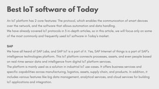 An IoT platform has 2 core features: The protocol, which enables the communication of smart devices
over the network, and the software that allows automation and data handling.
We have already covered IoT protocols in 3 in-depth articles, so in this article, we will focus only on some
of the most commonly and frequently used IoT software in Today’s market.
SAP
We have all heard of SAP Labs, and SAP IoT is a part of it. Yes, SAP Internet of things is a part of SAP’s
intelligence technologies platform. This IoT platform connects processes, assets, and even people based
on real-time sensor data and intelligence from digital IoT platform services.
The platform is mainly used as a solution in industrial IoT use cases. It offers business services and
specific capabilities across manufacturing, logistics, assets, supply chain, and products. In addition, it
includes various features like big data management, analytical services, and cloud services for building
IoT applications and integration.
Best IoT software of Today
 