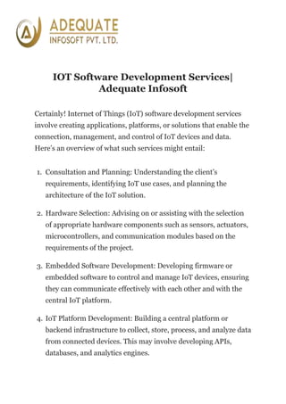 IOT Software Development Services|
Adequate Infosoft
Certainly! Internet of Things (IoT) software development services
involve creating applications, platforms, or solutions that enable the
connection, management, and control of IoT devices and data.
Here’s an overview of what such services might entail:
1. Consultation and Planning: Understanding the client’s
requirements, identifying IoT use cases, and planning the
architecture of the IoT solution.
2. Hardware Selection: Advising on or assisting with the selection
of appropriate hardware components such as sensors, actuators,
microcontrollers, and communication modules based on the
requirements of the project.
3. Embedded Software Development: Developing firmware or
embedded software to control and manage IoT devices, ensuring
they can communicate effectively with each other and with the
central IoT platform.
4. IoT Platform Development: Building a central platform or
backend infrastructure to collect, store, process, and analyze data
from connected devices. This may involve developing APIs,
databases, and analytics engines.
 