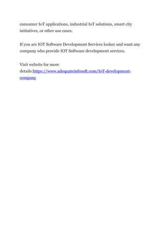 consumer IoT applications, industrial IoT solutions, smart city
initiatives, or other use cases.
If you are IOT Software Development Services looker and want any
company who provide IOT Software development services.
Visit website for more
details:https://www.adequateinfosoft.com/IoT-development-
company
 