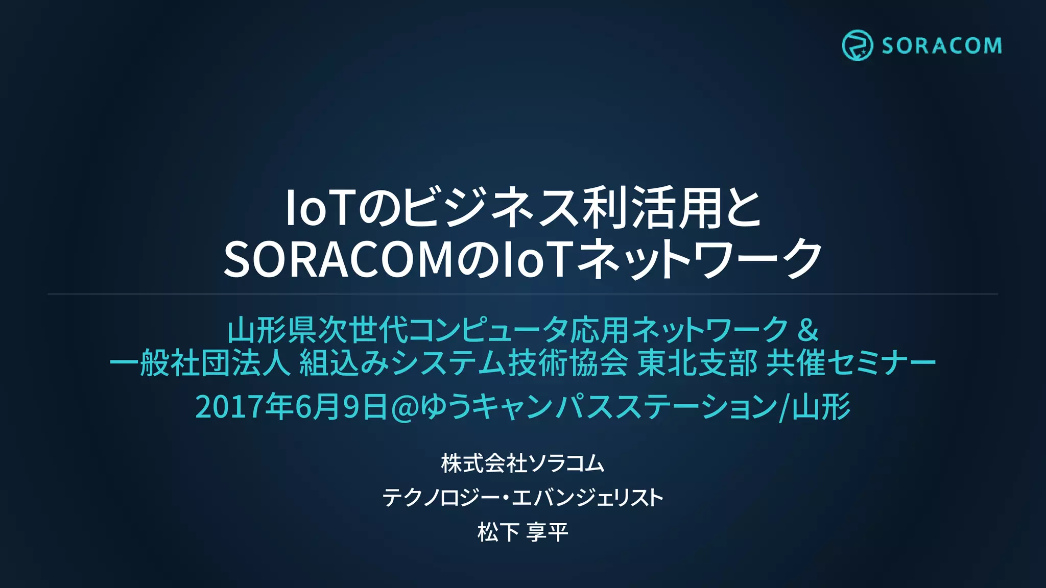 IoTのビジネス利活用と
SORACOMのIoTネットワーク
山形県次世代コンピュータ応用ネットワーク ＆
一般社団法人 組込みシステム技術協会 東北支部 共催セミナー
2017年6月9日@ゆうキャンパスステーション/山形
株式会社ソラコム
テクノロジー・エバンジェリスト
松下 享平
 