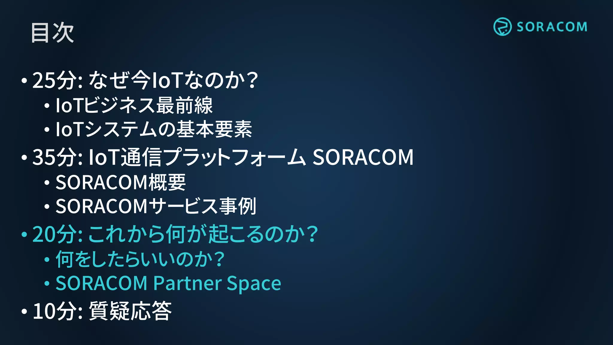 目次
• 25分: なぜ今IoTなのか？
• IoTビジネス最前線
• IoTシステムの基本要素
• 35分: IoT通信プラットフォーム SORACOM
• SORACOM概要
• SORACOMサービス事例
• 20分: これから何が起こるのか？
• 何をしたらいいのか？
• SORACOM Partner Space
• 10分: 質疑応答
 