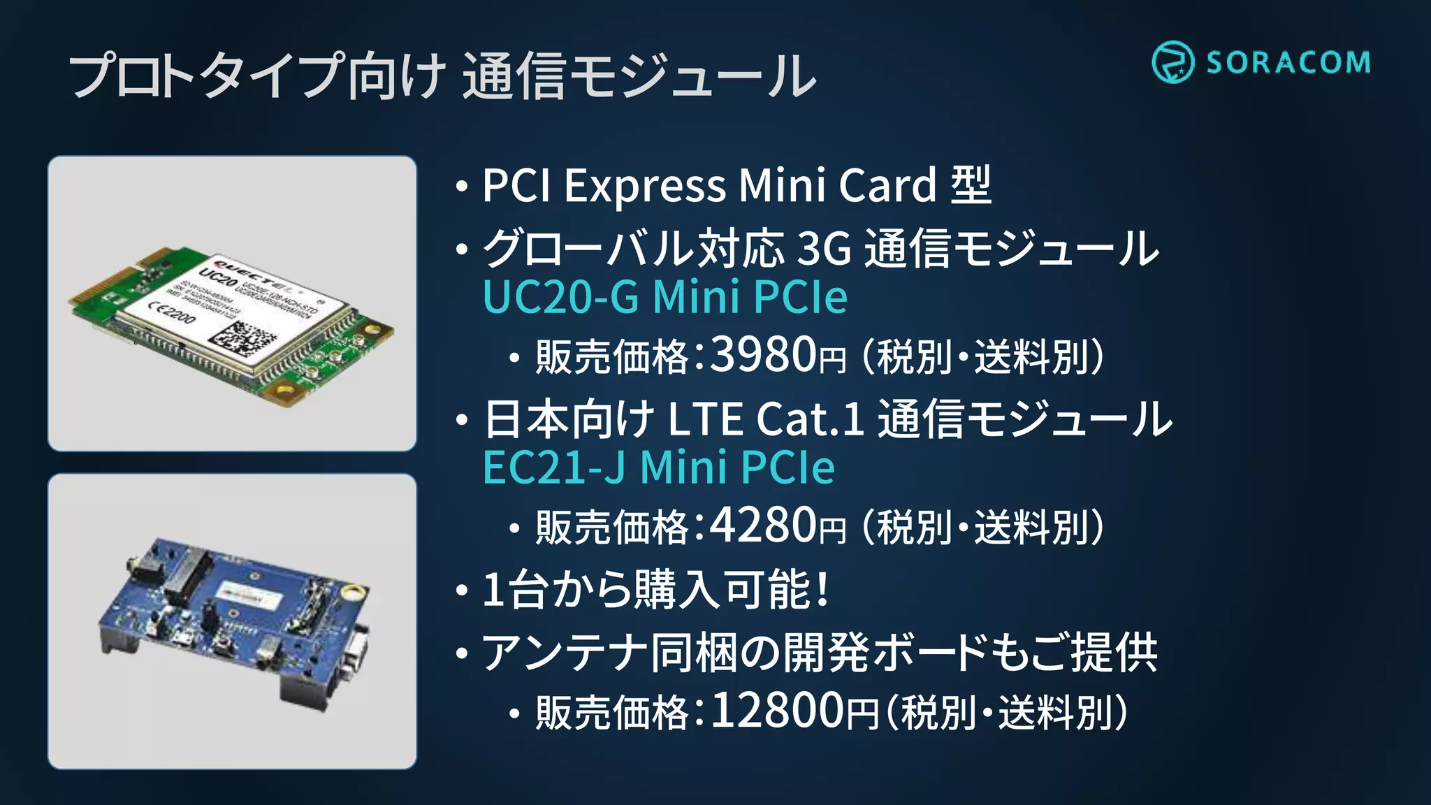 プロトタイプ向け 通信モジュール
• PCI Express Mini Card 型
• グローバル対応 3G 通信モジュール
UC20-G Mini PCIe
• 販売価格：3980円 （税別・送料別）
• 日本向け LTE Cat.1 通信モジュール
EC21-J Mini PCIe
• 販売価格：4280円 （税別・送料別）
• 1台から購入可能！
• アンテナ同梱の開発ボードもご提供
• 販売価格：12800円（税別・送料別）
 