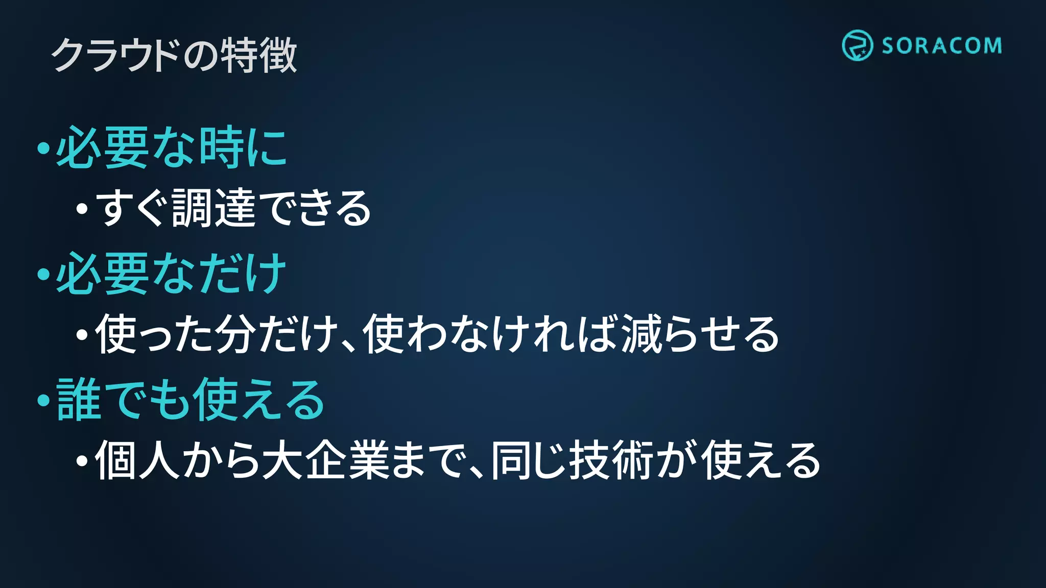 クラウドの特徴
•必要な時に
•すぐ調達できる
•必要なだけ
•使った分だけ、使わなければ減らせる
•誰でも使える
•個人から大企業まで、同じ技術が使える
 