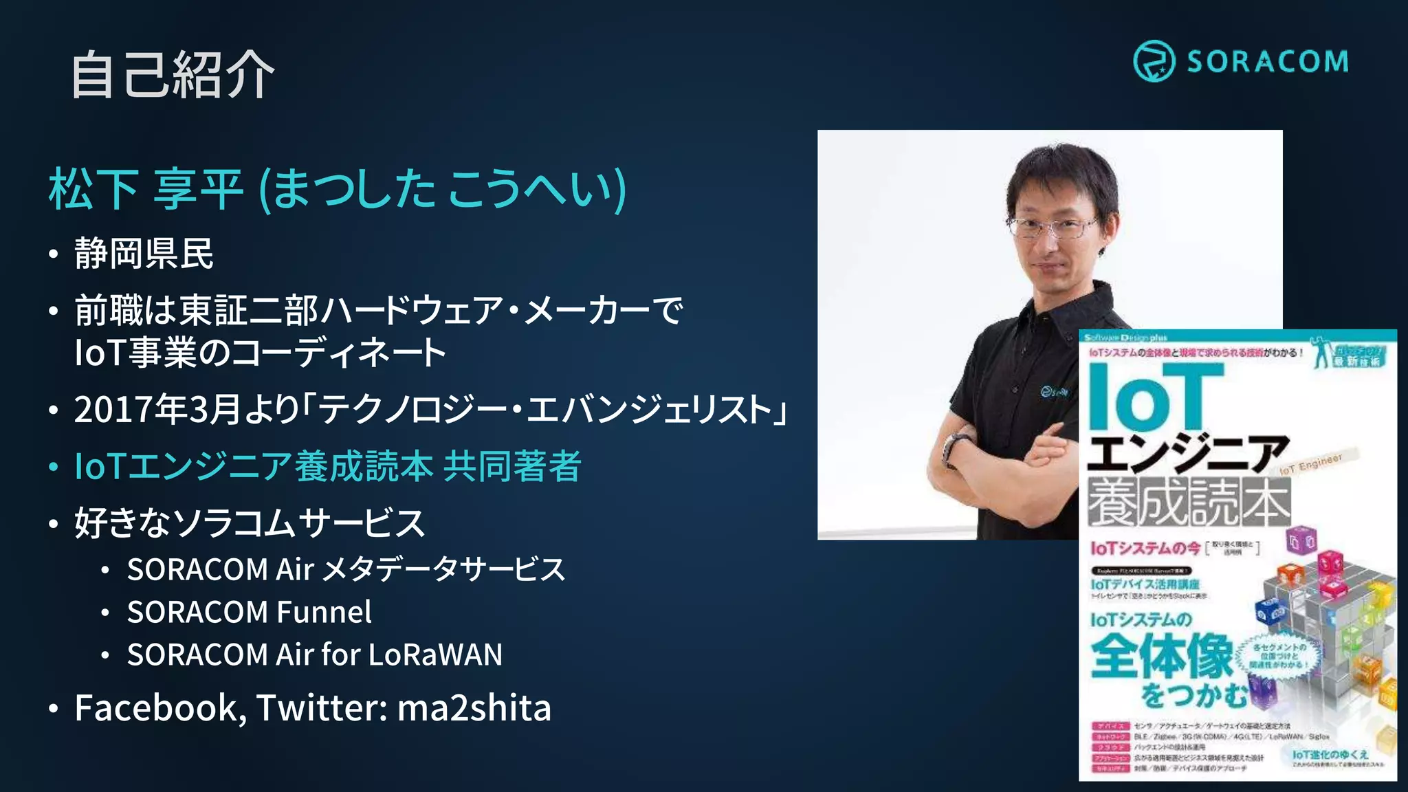 自己紹介
松下 享平 (まつした こうへい)
• 静岡県民
• 前職は東証二部ハードウェア・メーカーで
IoT事業のコーディネート
• 2017年3月より「テクノロジー・エバンジェリスト」
• IoTエンジニア養成読本 共同著者
• 好きなソラコムサービス
• SORACOM Air メタデータサービス
• SORACOM Funnel
• SORACOM Air for LoRaWAN
• Facebook, Twitter: ma2shita
 