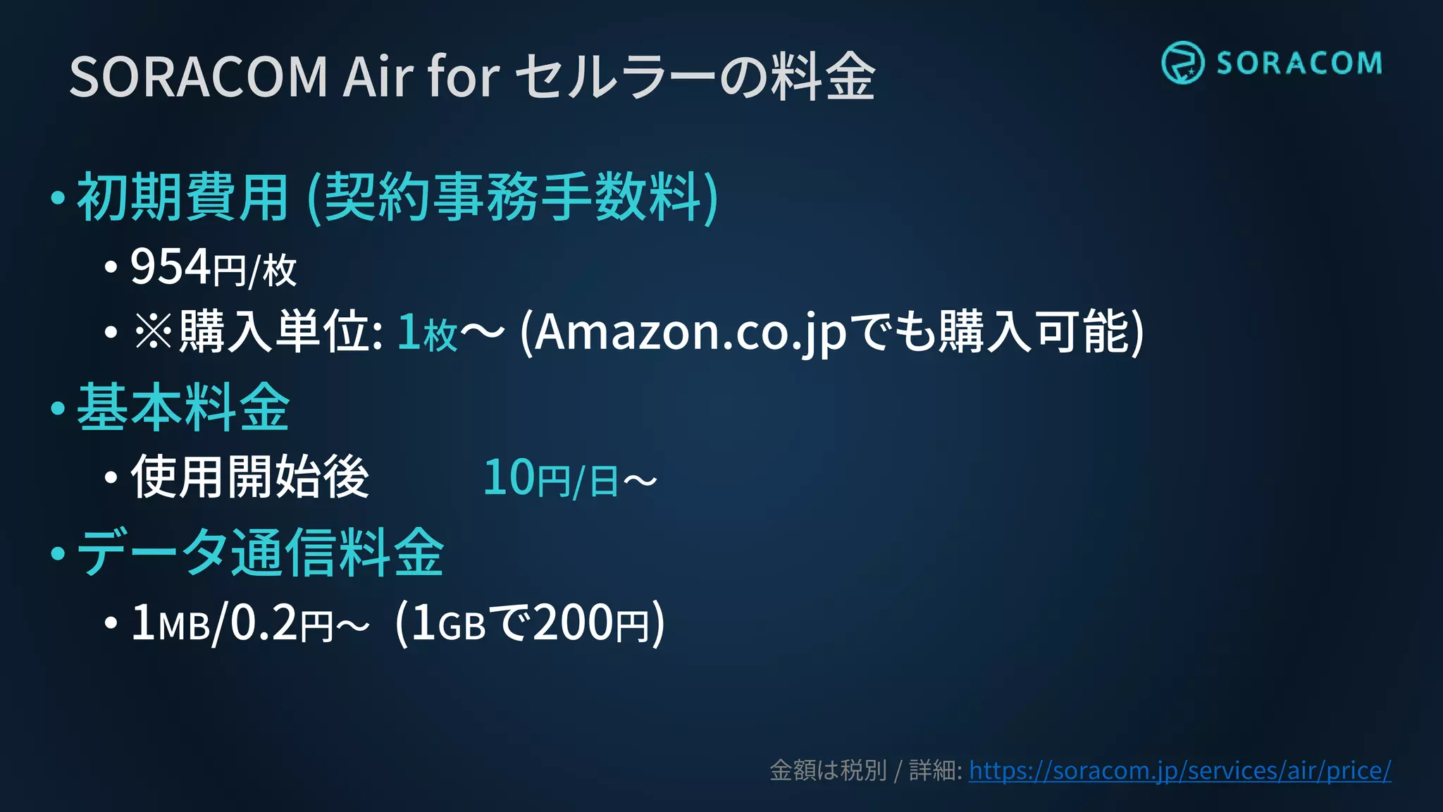 SORACOM Air for セルラーの料金
•初期費用 (契約事務手数料)
• 954円/枚
• ※購入単位: 1枚～ (Amazon.co.jpでも購入可能)
•基本料金
• 使用開始後 10円/日～
•データ通信料金
• 1MB/0.2円〜 (1GBで200円)
金額は税別 / 詳細: https://soracom.jp/services/air/price/
 