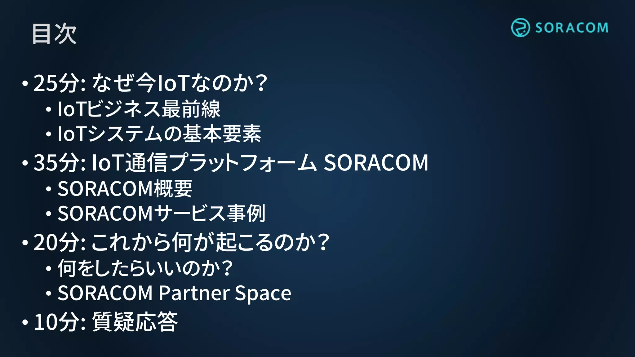 目次
• 25分: なぜ今IoTなのか？
• IoTビジネス最前線
• IoTシステムの基本要素
• 35分: IoT通信プラットフォーム SORACOM
• SORACOM概要
• SORACOMサービス事例
• 20分: これから何が起こるのか？
• 何をしたらいいのか？
• SORACOM Partner Space
• 10分: 質疑応答
 