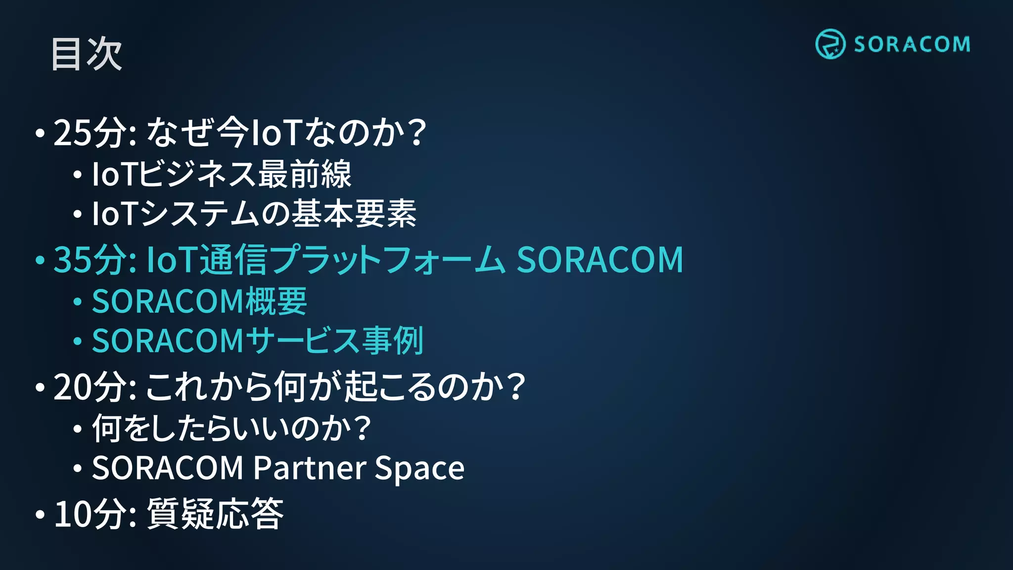 目次
• 25分: なぜ今IoTなのか？
• IoTビジネス最前線
• IoTシステムの基本要素
• 35分: IoT通信プラットフォーム SORACOM
• SORACOM概要
• SORACOMサービス事例
• 20分: これから何が起こるのか？
• 何をしたらいいのか？
• SORACOM Partner Space
• 10分: 質疑応答
 