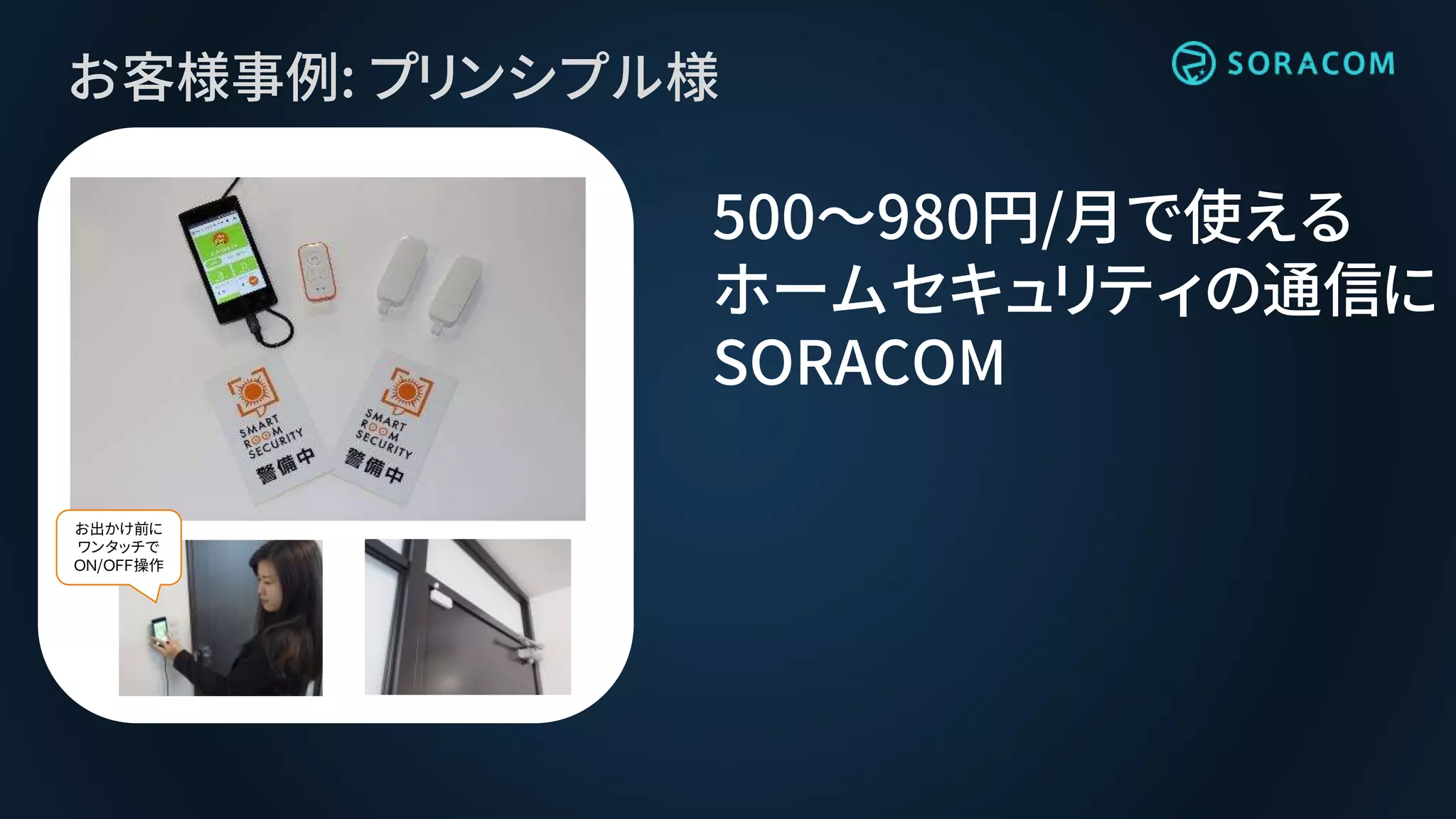 お客様事例: プリンシプル様
500〜980円/月で使える
ホームセキュリティの通信に
SORACOM
お出かけ前に
ワンタッチで
ＯＮ/ＯＦＦ操作
 
