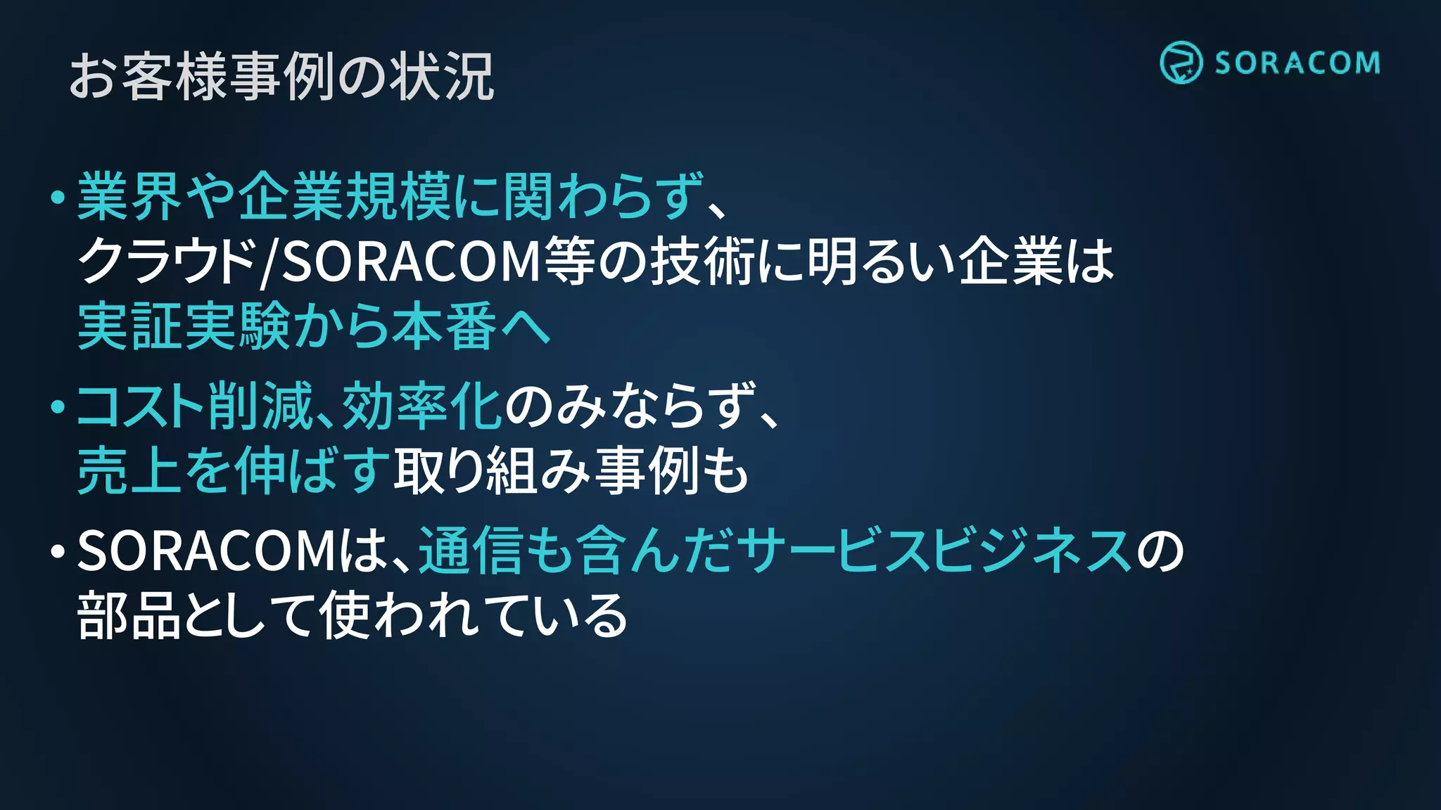 お客様事例の状況
•業界や企業規模に関わらず、
クラウド/SORACOM等の技術に明るい企業は
実証実験から本番へ
•コスト削減、効率化のみならず、
売上を伸ばす取り組み事例も
•SORACOMは、通信も含んだサービスビジネスの
部品として使われている
 