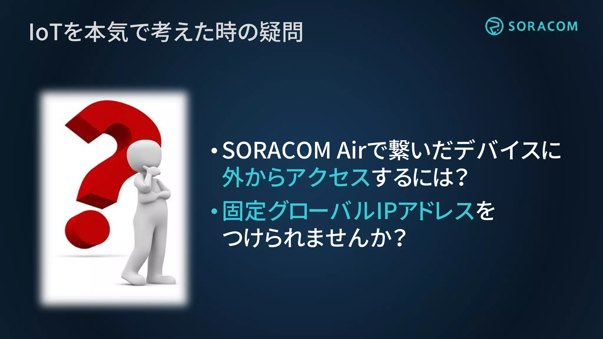 IoTを本気で考えた時の疑問
•SORACOM Airで繋いだデバイスに
外からアクセスするには？
•固定グローバルIPアドレスを
つけられませんか？
 