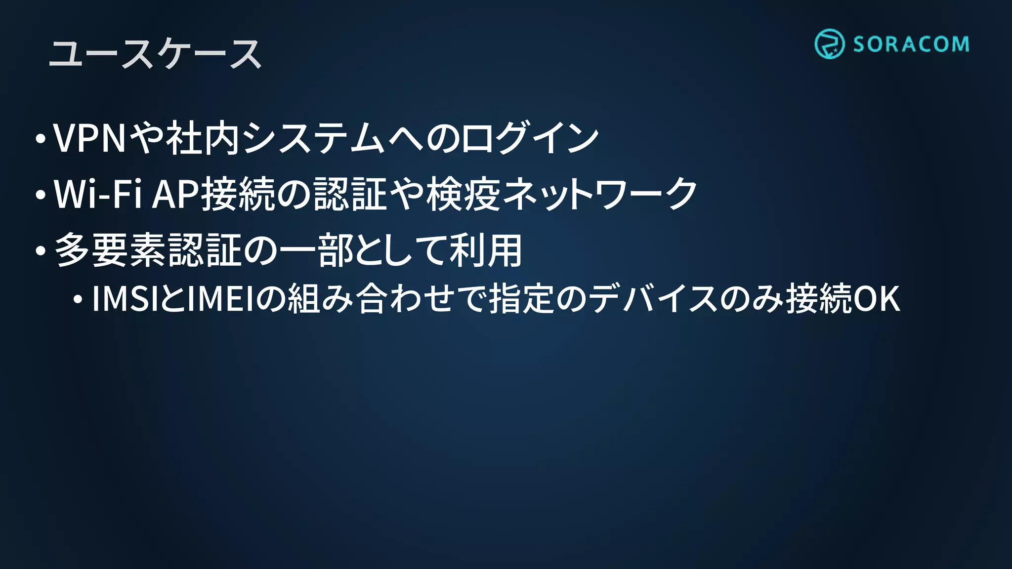 ユースケース
•VPNや社内システムへのログイン
•Wi-Fi AP接続の認証や検疫ネットワーク
•多要素認証の一部として利用
• IMSIとIMEIの組み合わせで指定のデバイスのみ接続OK
 