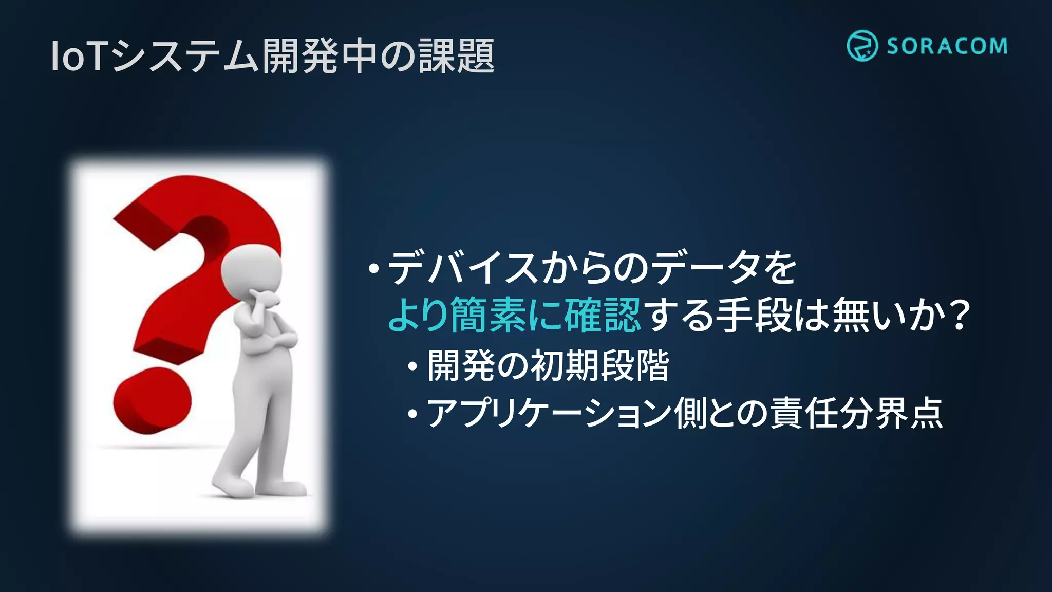 IoTシステム開発中の課題
•デバイスからのデータを
より簡素に確認する手段は無いか？
• 開発の初期段階
• アプリケーション側との責任分界点
 