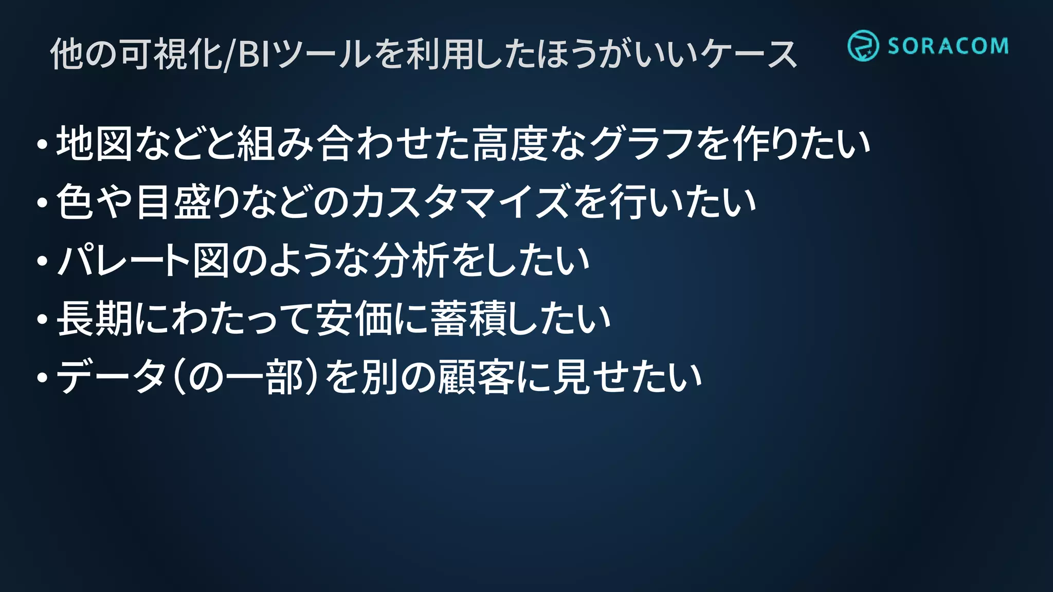 他の可視化/BIツールを利用したほうがいいケース
•地図などと組み合わせた高度なグラフを作りたい
•色や目盛りなどのカスタマイズを行いたい
•パレート図のような分析をしたい
•長期にわたって安価に蓄積したい
•データ（の一部）を別の顧客に見せたい
 