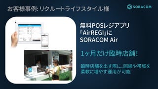 お客様事例: リクルートライフスタイル様
1ヶ月だけ臨時店舗！
臨時店舗を出す際に、回線や帯域を
柔軟に増やす運用が可能
無料POSレジアプリ
「AirREGI」に
SORACOM Air
 