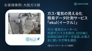 お客様事例: 大阪ガス様
ガス・電気のメーターに
外部デバイスを取付、10分毎に
SORACOMでデータ送信、お客さ
まに使いすぎ等を通知
（協力パートナー：オージス総研）
ガス・電気の見える化
簡易データ計測サービス
「ekul（イークル）」
 
