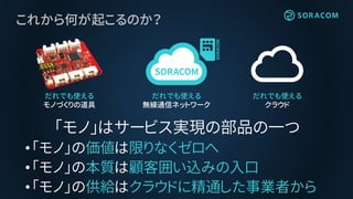 これから何が起こるのか？
「モノ」はサービス実現の部品の一つ
•「モノ」の価値は限りなくゼロへ
•「モノ」の本質は顧客囲い込みの入口
•「モノ」の供給はクラウドに精通した事業者から
だれでも使える
クラウド
だれでも使える
モノづくりの道具
だれでも使える
無線通信ネットワーク
 