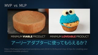 MVP vs MLP
アーリーアダプターに使ってもらえるか？
https://thehappystartupschool.wordpress.com/2014/11/26/beyond-mvp-10-tips-for-creating-your-
minimum-loveable-product/
 