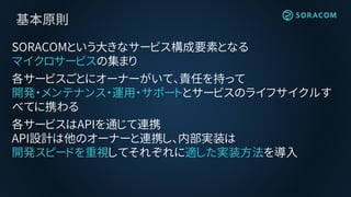 基本原則
SORACOMという大きなサービス構成要素となる
マイクロサービスの集まり
各サービスごとにオーナーがいて、責任を持って
開発・メンテナンス・運用・サポートとサービスのライフサイクルす
べてに携わる
各サービスはAPIを通じて連携
API設計は他のオーナーと連携し、内部実装は
開発スピードを重視してそれぞれに適した実装方法を導入
 