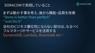 SORACOMで実践していること
まずは動かす事を考え、後から機能・品質を改善
“Done is better than perfect”
“Just Do It”
自社のビジネス優位性にならない部分は、なるべく
フルマネージドサービスを活用する
DynamoDB, Lambda, Beanstalk etc…
 