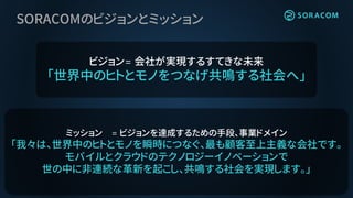 SORACOMのビジョンとミッション
ビジョン= 会社が実現するすてきな未来
「世界中のヒトとモノをつなげ共鳴する社会へ」
ミッション = ビジョンを達成するための手段、事業ドメイン
「我々は、世界中のヒトとモノを瞬時につなぐ、最も顧客至上主義な会社です。
モバイルとクラウドのテクノロジーイノベーションで
世の中に非連続な革新を起こし、共鳴する社会を実現します。」
 