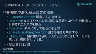 SORACOM リーダーシップステートメント
行動規範であり、意思決定の指針
• Customer Centric: 顧客中心に考える
• Just do it: まずはやってみる。適切な品質とスピードを重視し、
計算されたリスクを取る
• Proactive: 未来に対して明るく肯定的
• Share Everything You Can: 良きも悪きも共有する
• Likability: 一緒に働いて楽しい人に。どんなときもユーモアを
忘れず、周囲を力づける。
・・・など合計15個
Webで公開
https://blog.soracom.jp/blog/2016/09/30/leadership-statement/
 