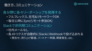 働き方、コミュニケーション
各分野に各々リーダーシップを発揮する
• フルフレックス、在宅&リモートワークOK
• 毎日11時にSync(リモート参加OK)
Slackで非同期コミュニケーション
• 社内メールなし
• 各メトリクスが自動的にSlackにWebhookで投げ込まれる
• 問合せ、売り上げ数値、パートナー申請、障害発生、etc..
 