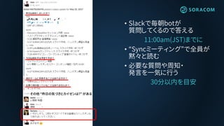 • Slackで毎朝botが
質問してくるので答える
11:00am(JST)までに
• “Syncミーティング”で全員が
黙々と読む
• 必要な質問や周知・
発言を一気に行う
30分以内を目安
その他 “昨日の気づきとカイゼンは?” がある
 