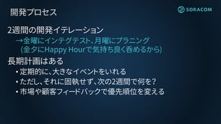 開発プロセス
2週間の開発イテレーション
→金曜にインテグテスト、月曜にプラニング
(金夕にHappy Hourで気持ち良く呑めるから)
長期計画はある
• 定期的に、大きなイベントをいれる
• ただし、それに固執せず、次の2週間で何を？
• 市場や顧客フィードバックで優先順位を変える
 