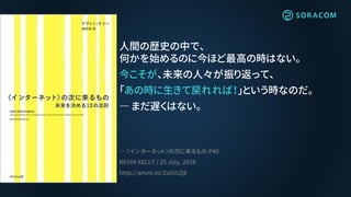 人間の歴史の中で、
何かを始めるのに今ほど最高の時はない。
今こそが、未来の人々が振り返って、
「あの時に生きて戻れれば！」という時なのだ。
― まだ遅くはない。
― 〈インターネット〉の次に来るもの P40
KEVIN KELLY / 25 July, 2016
http://amzn.to/2ulULQ8
 