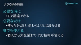 クラウドの特徴
必要な時に
•すぐ調達できる
必要なだけ
•使った分だけ、使わなければ減らせる
誰でも使える
•個人から大企業まで、同じ技術が使える
 